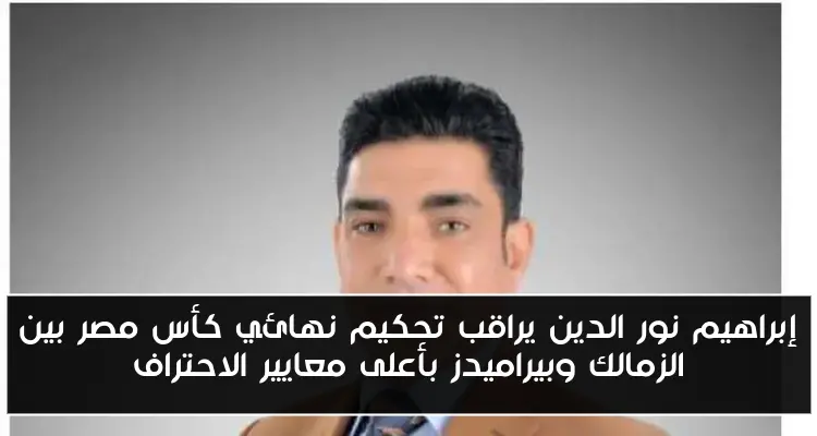 إبراهيم نور الدين يراقب تحكيم نهائي كأس مصر بين الزمالك وبيراميدز بأعلى معايير الاحتراف
