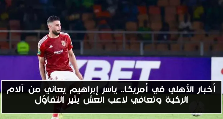 أخبار الأهلي في أمريكا.. ياسر إبراهيم يعاني من آلام الركبة وتعافي لاعب العش يثير التفاؤل