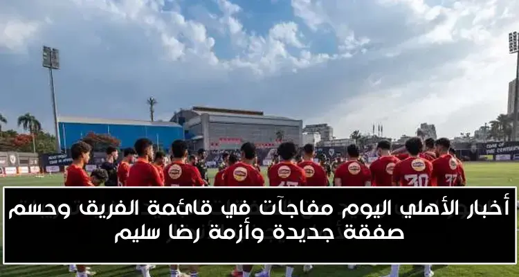 أخبار الأهلي اليوم مفاجآت في قائمة الفريق وحسم صفقة جديدة وأزمة رضا سليم