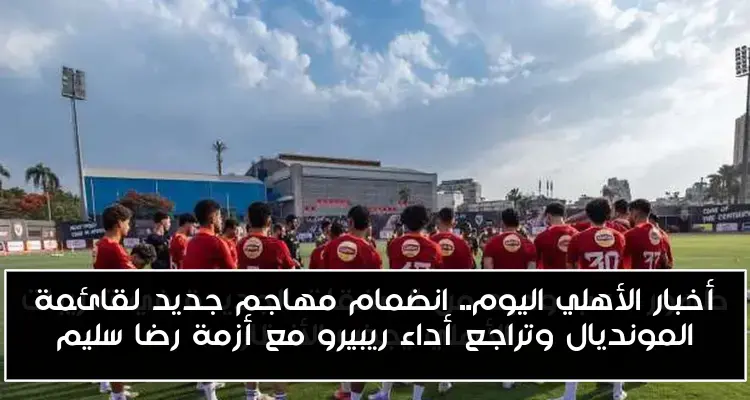 أخبار الأهلي اليوم.. انضمام مهاجم جديد لقائمة المونديال وتراجع أداء ريبيرو مع أزمة رضا سليم