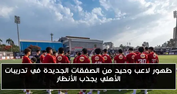 ظهور لاعب وحيد من الصفقات الجديدة في تدريبات الأهلي يجذب الأنظار