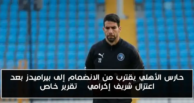 حارس الأهلي يقترب من الانضمام إلى بيراميدز بعد اعتزال شريف إكرامي – تقرير خاص