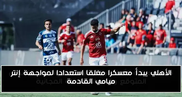 الأهلي يبدأ معسكرا مغلقا استعدادا لمواجهة إنتر ميامي القادمة