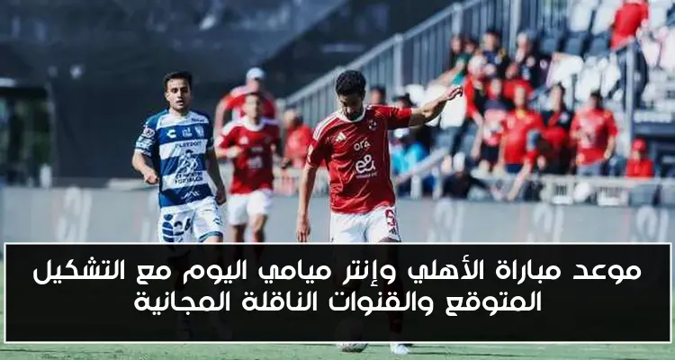 موعد مباراة الأهلي وإنتر ميامي اليوم مع التشكيل المتوقع والقنوات الناقلة المجانية