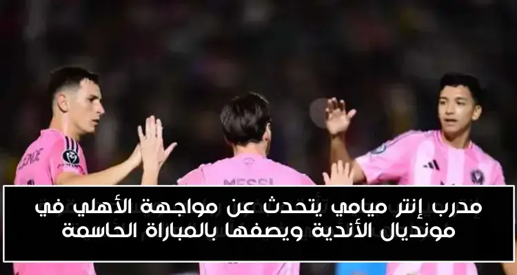 مدرب إنتر ميامي يتحدث عن مواجهة الأهلي في مونديال الأندية ويصفها بالمباراة الحاسمة