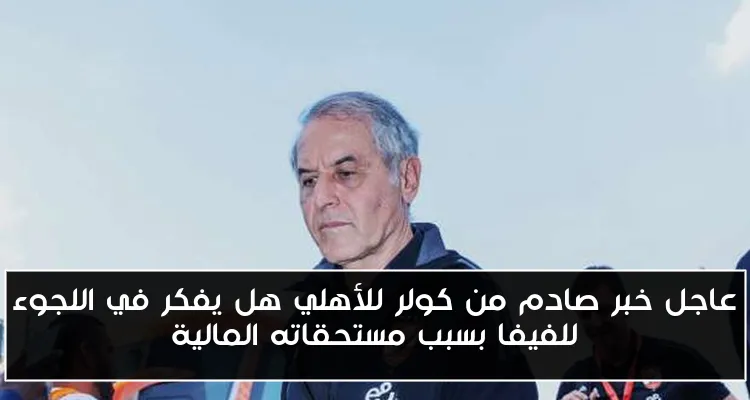 عاجل خبر صادم من كولر للأهلي هل يفكر في اللجوء للفيفا بسبب مستحقاته المالية