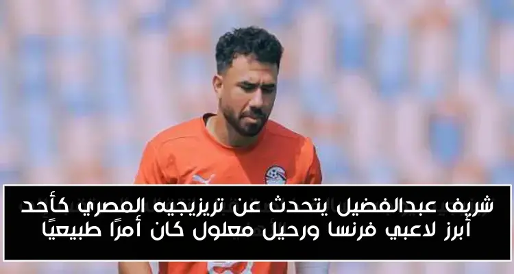 شريف عبدالفضيل يتحدث عن تريزيجيه المصري كأحد أبرز لاعبي فرنسا ورحيل معلول كان أمرًا طبيعيًا