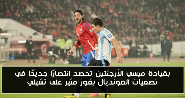 بقيادة ميسي الأرجنتين تحصد انتصارًا جديدًا في تصفيات المونديال بفوز مثير على تشيلي
