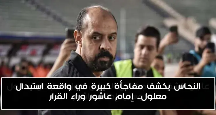 النحاس يكشف مفاجأة كبيرة في واقعة استبدال معلول.. إمام عاشور وراء القرار