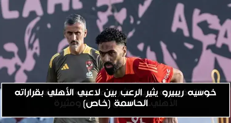 خوسيه ريبيرو يثير الرعب بين لاعبي الأهلي بقراراته الحاسمة (خاص)