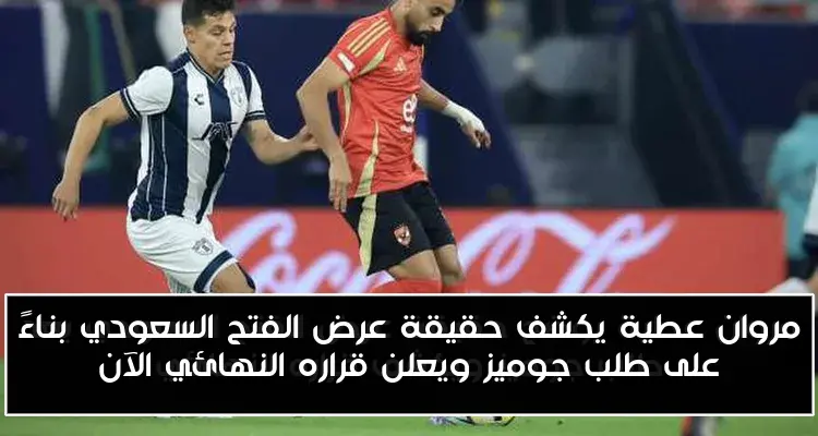 مروان عطية يكشف حقيقة عرض الفتح السعودي بناءً على طلب جوميز ويعلن قراره النهائي الآن