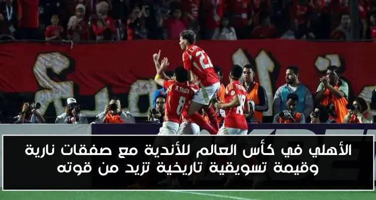 الأهلي في كأس العالم للأندية مع صفقات نارية وقيمة تسويقية تاريخية تزيد من قوته