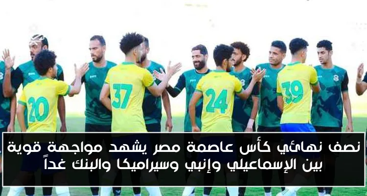 نصف نهائي كأس عاصمة مصر يشهد مواجهة قوية بين الإسماعيلي وإنبي وسيراميكا والبنك غداً