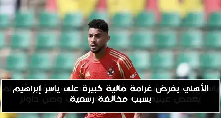 الأهلي يفرض غرامة مالية كبيرة على ياسر إبراهيم بسبب مخالفة رسمية