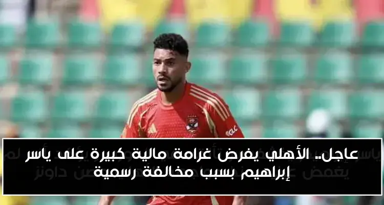 عاجل.. الأهلي يفرض غرامة مالية كبيرة على ياسر إبراهيم بسبب مخالفة رسمية