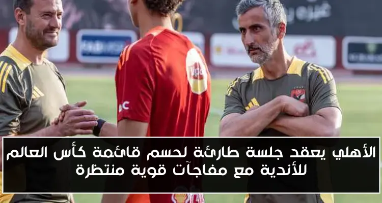 الأهلي يعقد جلسة طارئة لحسم قائمة كأس العالم للأندية مع مفاجآت قوية منتظرة
