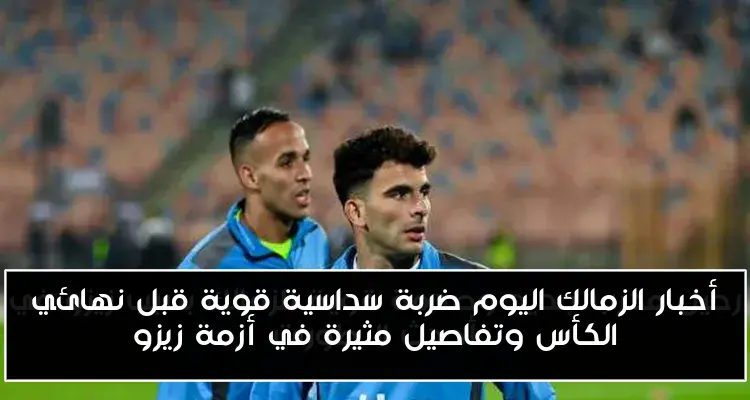 أخبار الزمالك اليوم ضربة سداسية قوية قبل نهائي الكأس وتفاصيل مثيرة في أزمة زيزو