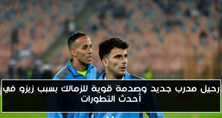 رحيل مدرب جديد وصدمة قوية للزمالك بسبب زيزو في أحدث التطورات