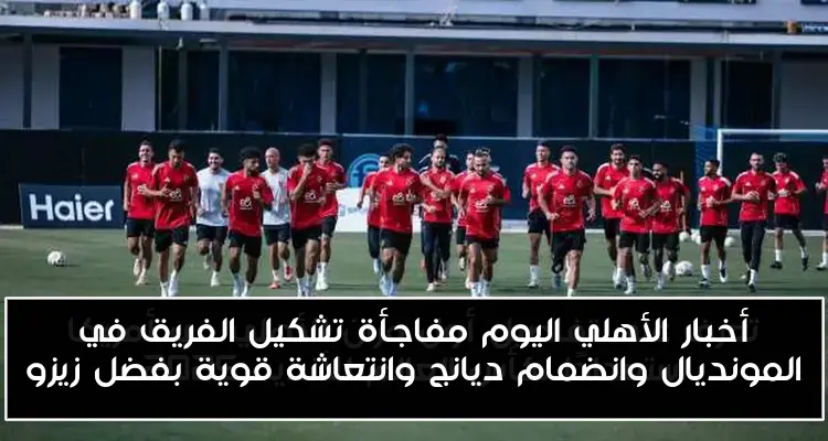 أخبار الأهلي اليوم مفاجأة تشكيل الفريق في المونديال وانضمام ديانج وانتعاشة قوية بفضل زيزو