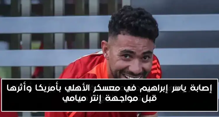 إصابة ياسر إبراهيم في معسكر الأهلي بأمريكا وأثرها قبل مواجهة إنتر ميامي