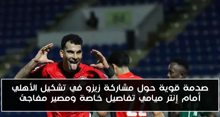 صدمة قوية حول مشاركة زيزو في تشكيل الأهلي أمام إنتر ميامي تفاصيل خاصة ومصير مفاجئ