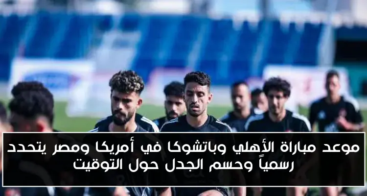 موعد مباراة الأهلي وباتشوكا في أمريكا ومصر يتحدد رسمياً وحسم الجدل حول التوقيت