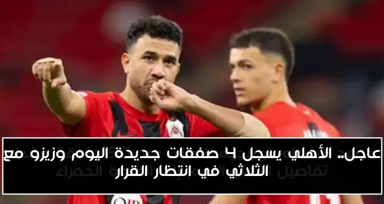 عاجل.. الأهلي يسجل 4 صفقات جديدة اليوم وزيزو مع الثلاثي في انتظار القرار