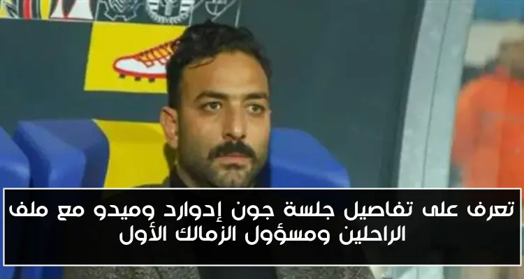 تعرف على تفاصيل جلسة جون إدوارد وميدو مع ملف الراحلين ومسؤول الزمالك الأول
